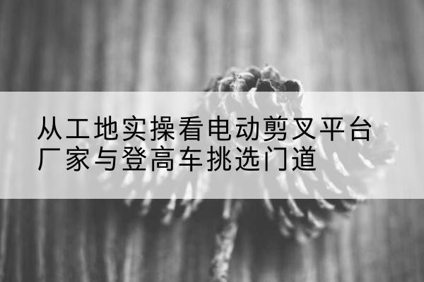 宏伟电动剪叉升降平台厂家-从工地实操看电动剪叉平台厂家与登高车挑选门道