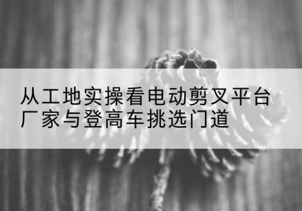 宏伟电动剪叉升降平台厂家-从工地实操看电动剪叉平台厂家与登高车挑选门道